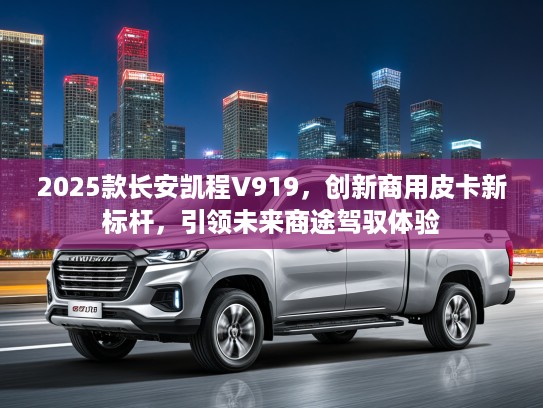 2025款长安凯程V919，创新商用皮卡新标杆，引领未来商途驾驭体验