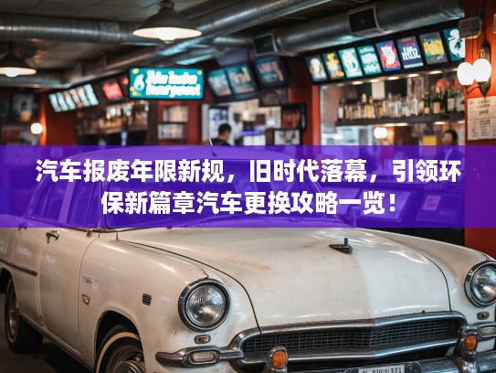 汽车报废年限新规，旧时代落幕，引领环保新篇章汽车更换攻略一览！