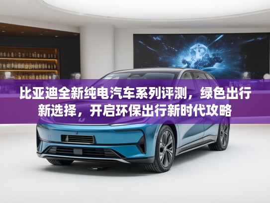 比亚迪全新纯电汽车系列评测，绿色出行新选择，开启环保出行新时代攻略