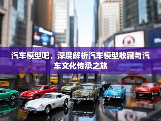 汽车模型吧，深度解析汽车模型收藏与汽车文化传承之旅