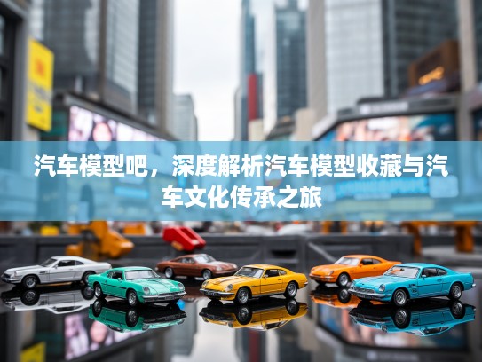 汽车模型吧，深度解析汽车模型收藏与汽车文化传承之旅
