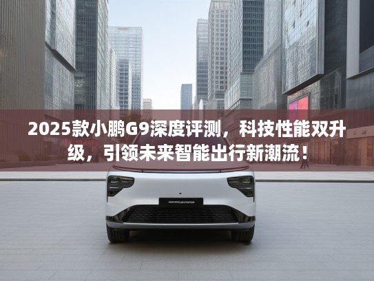 2025款小鹏G9深度评测，科技性能双升级，引领未来智能出行新潮流！