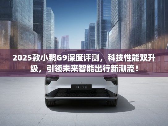 2025款小鹏G9深度评测，科技性能双升级，引领未来智能出行新潮流！