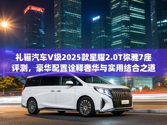 礼骊汽车V级2025款星耀2.0T弥雅7座评测，豪华配置诠释奢华与实用结合之道