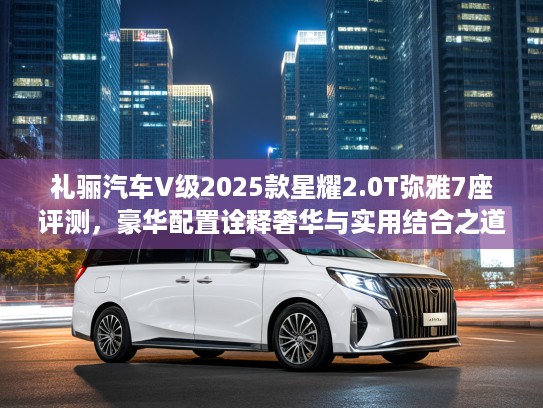 礼骊汽车V级2025款星耀2.0T弥雅7座评测，豪华配置诠释奢华与实用结合之道