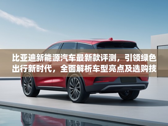 比亚迪新能源汽车最新款评测，引领绿色出行新时代，全面解析车型亮点及选购技巧