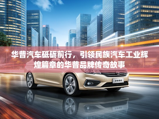 华普汽车砥砺前行，引领民族汽车工业辉煌篇章的华普品牌传奇故事