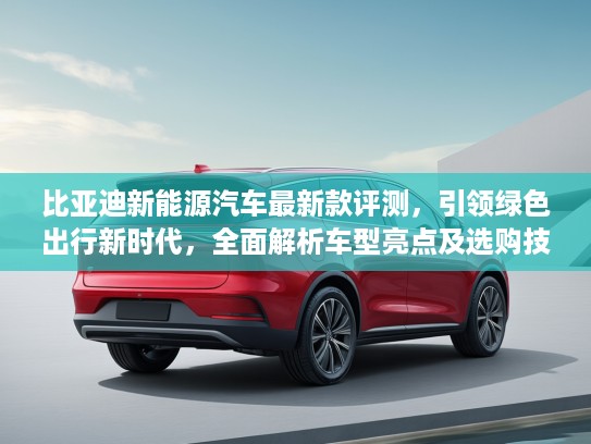 比亚迪新能源汽车最新款评测，引领绿色出行新时代，全面解析车型亮点及选购技巧