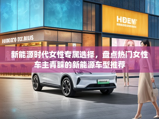 新能源时代女性专属选择，盘点热门女性车主青睐的新能源车型推荐