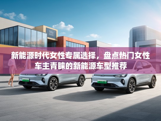 新能源时代女性专属选择，盘点热门女性车主青睐的新能源车型推荐