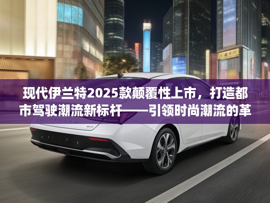 现代伊兰特2025款颠覆性上市，打造都市驾驶潮流新标杆——引领时尚潮流的革新利器推荐