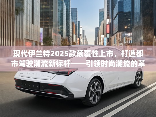 现代伊兰特2025款颠覆性上市，打造都市驾驶潮流新标杆——引领时尚潮流的革新利器推荐