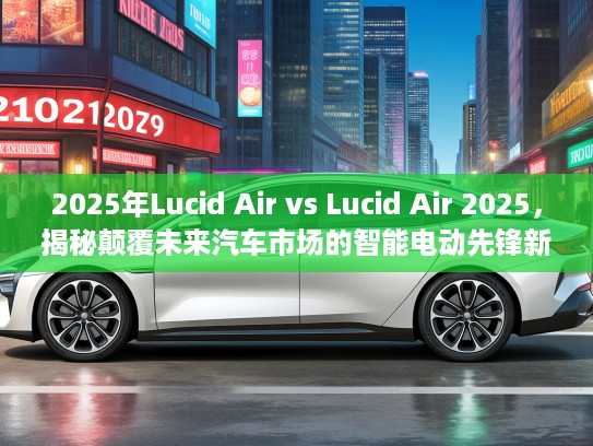 2025年Lucid Air vs Lucid Air 2025，揭秘颠覆未来汽车市场的智能电动先锋新篇章