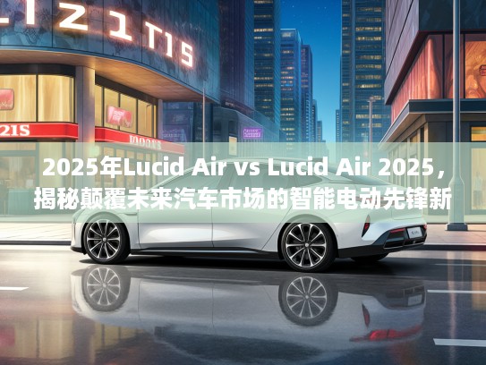2025年Lucid Air vs Lucid Air 2025，揭秘颠覆未来汽车市场的智能电动先锋新篇章
