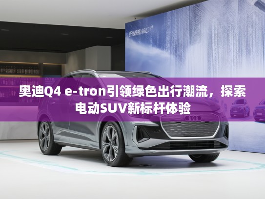 奥迪Q4 e-tron引领绿色出行潮流，探索电动SUV新标杆体验