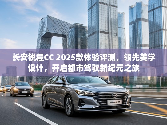 长安锐程CC 2025款体验评测，领先美学设计，开启都市驾驭新纪元之旅