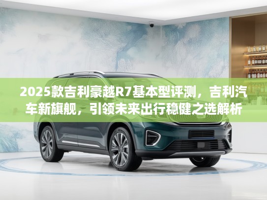 2025款吉利豪越R7基本型评测，吉利汽车新旗舰，引领未来出行稳健之选解析