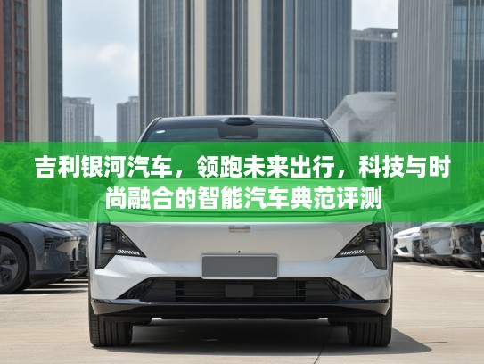 吉利银河汽车，领跑未来出行，科技与时尚融合的智能汽车典范评测