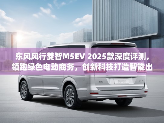 东风风行菱智M5EV 2025款深度评测，领跑绿色电动商务，创新科技打造智能出行新典范