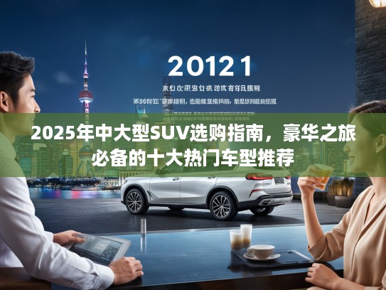 2025年中大型SUV选购指南，豪华之旅必备的十大热门车型推荐