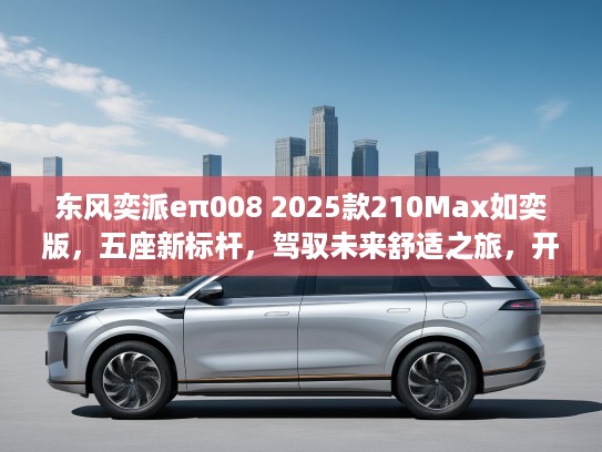 东风奕派eπ008 2025款210Max如奕版，五座新标杆，驾驭未来舒适之旅，开启5座SUV新纪元