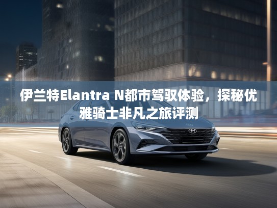 伊兰特Elantra N都市驾驭体验，探秘优雅骑士非凡之旅评测