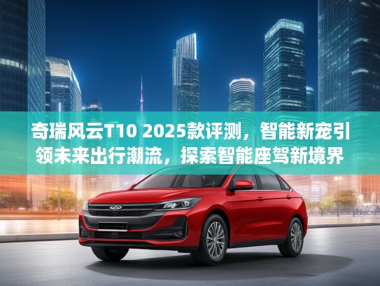 奇瑞风云T10 2025款评测，智能新宠引领未来出行潮流，探索智能座驾新境界