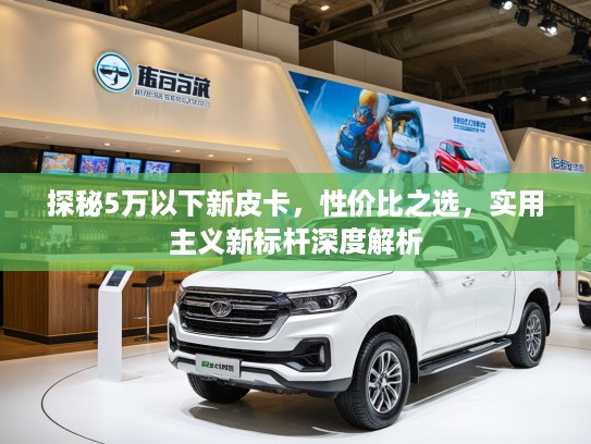 探秘5万以下新皮卡，性价比之选，实用主义新标杆深度解析