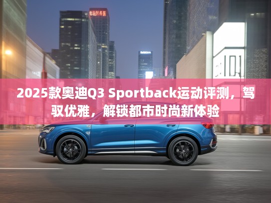 2025款奥迪Q3 Sportback运动评测，驾驭优雅，解锁都市时尚新体验