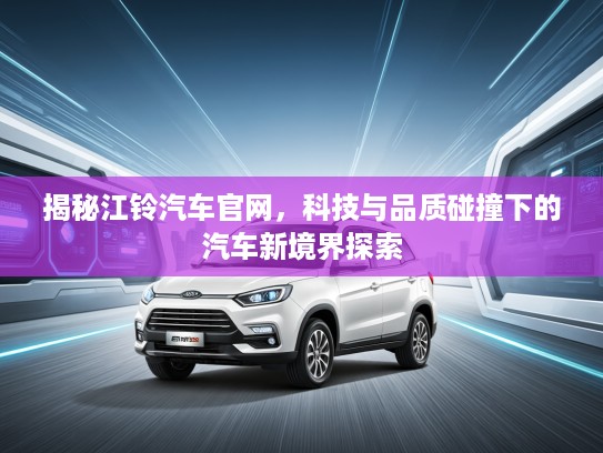 揭秘江铃汽车官网，科技与品质碰撞下的汽车新境界探索