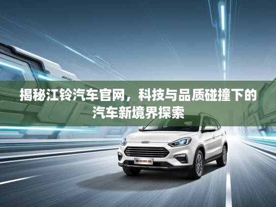 揭秘江铃汽车官网，科技与品质碰撞下的汽车新境界探索