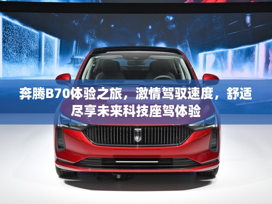 奔腾B70体验之旅，激情驾驭速度，舒适尽享未来科技座驾体验