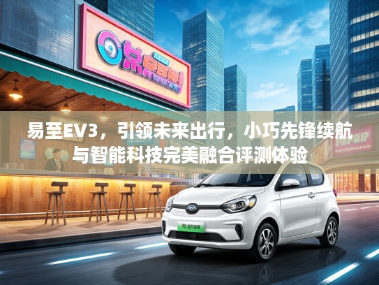 易至EV3，引领未来出行，小巧先锋续航与智能科技完美融合评测体验