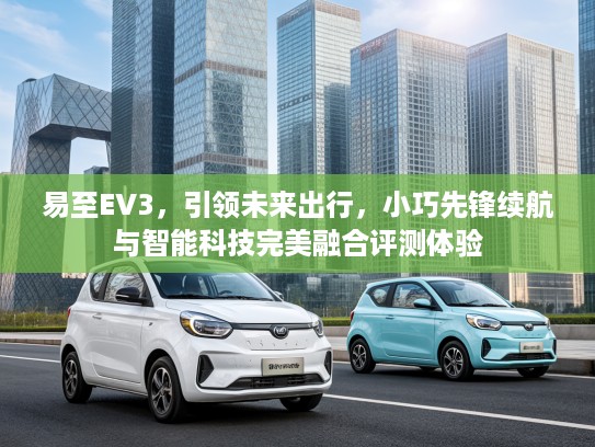 易至EV3，引领未来出行，小巧先锋续航与智能科技完美融合评测体验