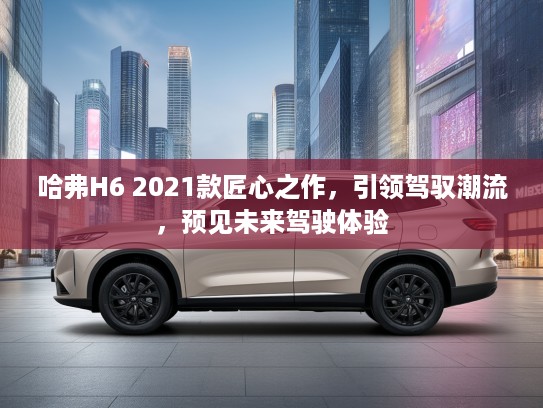 哈弗H6 2021款匠心之作，引领驾驭潮流，预见未来驾驶体验