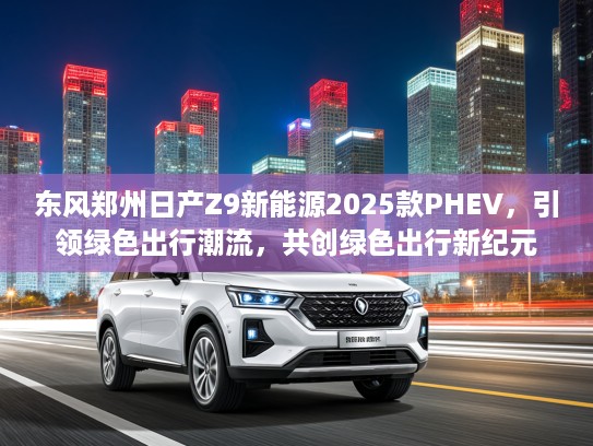 东风郑州日产Z9新能源2025款PHEV，引领绿色出行潮流，共创绿色出行新纪元