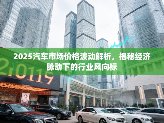 2025汽车市场价格波动解析，揭秘经济脉动下的行业风向标