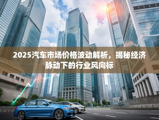 2025汽车市场价格波动解析，揭秘经济脉动下的行业风向标