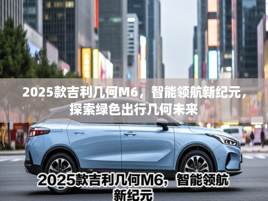 2025款吉利几何M6，智能领航新纪元，探索绿色出行几何未来