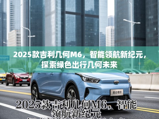 2025款吉利几何M6，智能领航新纪元，探索绿色出行几何未来
