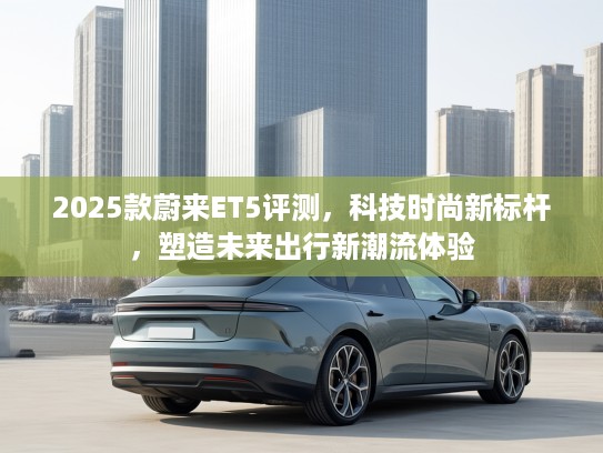 2025款蔚来ET5评测，科技时尚新标杆，塑造未来出行新潮流体验