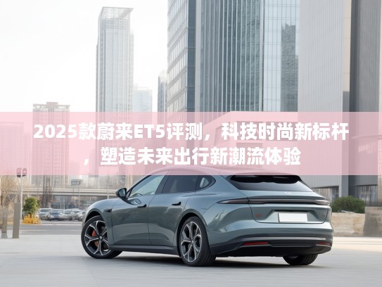 2025款蔚来ET5评测，科技时尚新标杆，塑造未来出行新潮流体验
