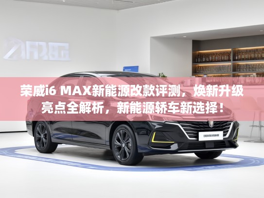 荣威i6 MAX新能源改款评测，焕新升级亮点全解析，新能源轿车新选择！