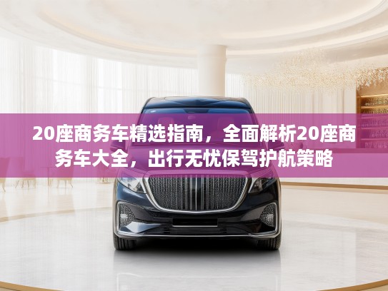 20座商务车精选指南，全面解析20座商务车大全，出行无忧保驾护航策略