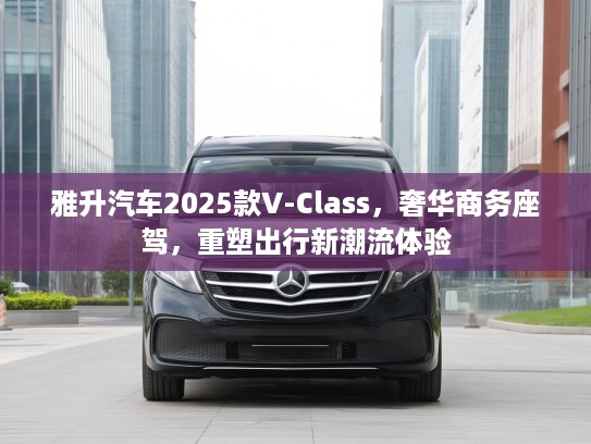 雅升汽车2025款V-Class，奢华商务座驾，重塑出行新潮流体验