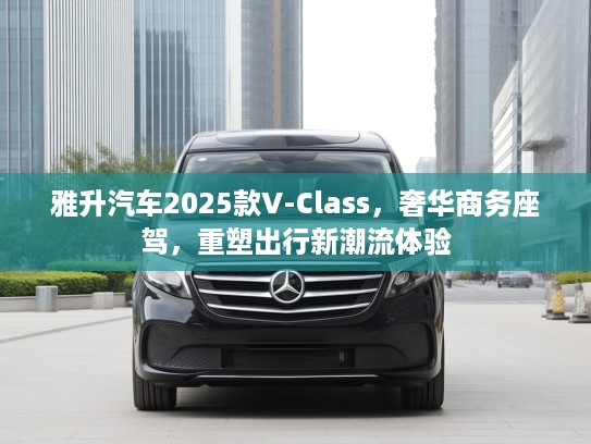 雅升汽车2025款V-Class，奢华商务座驾，重塑出行新潮流体验