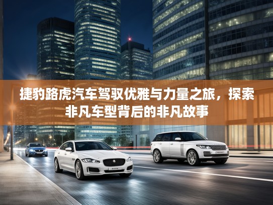 捷豹路虎汽车驾驭优雅与力量之旅，探索非凡车型背后的非凡故事