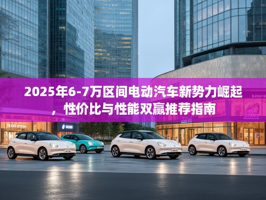 2025年6-7万区间电动汽车新势力崛起，性价比与性能双赢推荐指南
