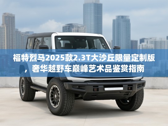 福特烈马2025款2.3T大沙丘限量定制版，奢华越野车巅峰艺术品鉴赏指南