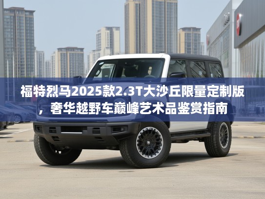 福特烈马2025款2.3T大沙丘限量定制版，奢华越野车巅峰艺术品鉴赏指南